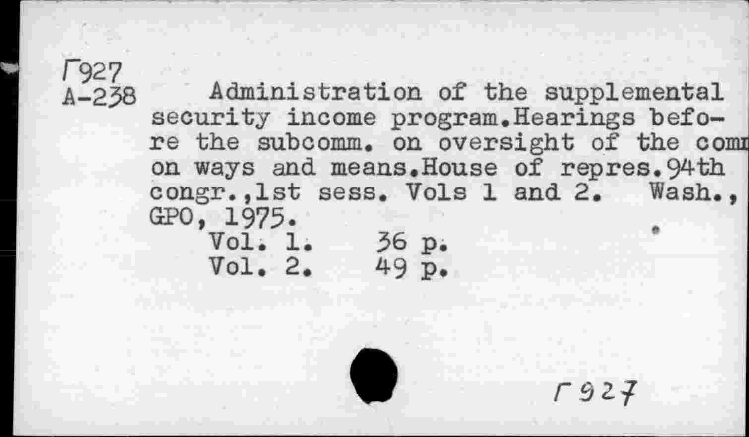 ﻿r?27
A-238
Administration of the supplemental security income program.Hearings before the subcomm, on oversight of the comi on ways and. means.House of repres.94th congr.,lst sess. Vols 1 and. 2. Wash., GPO, 1975.
Vol. 1.	56 p.
Vol. 2.	49 p.
rszj